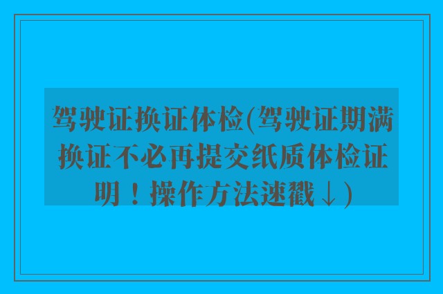 驾驶证换证体检(驾驶证期满换证不必再提交纸质体检证明！操作方法速戳↓)