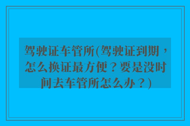 驾驶证车管所(驾驶证到期，怎么换证最方便？要是没时间去车管所怎么办？)