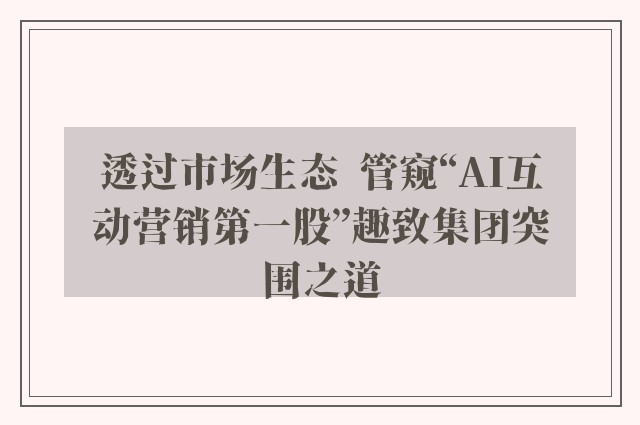 透过市场生态  管窥“AI互动营销第一股”趣致集团突围之道