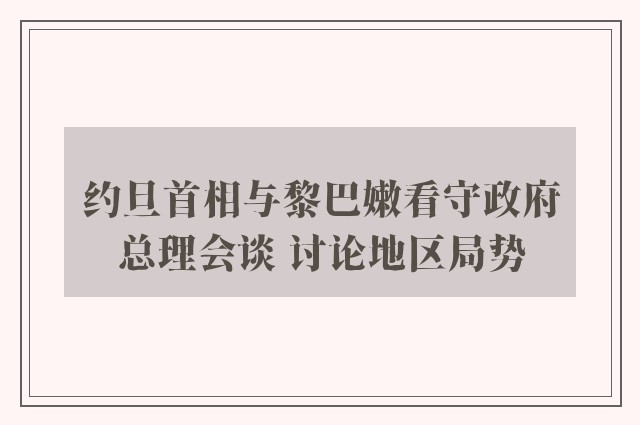 约旦首相与黎巴嫩看守政府总理会谈 讨论地区局势