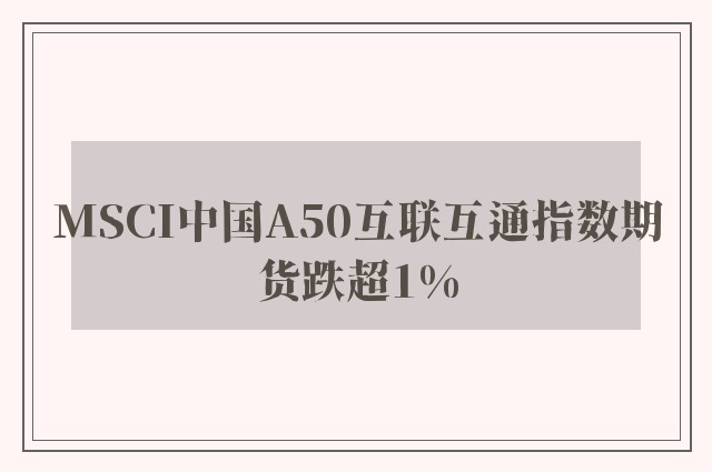 MSCI中国A50互联互通指数期货跌超1%